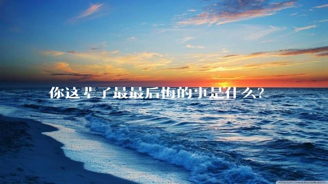 你这辈子最最后悔的事是什么？
