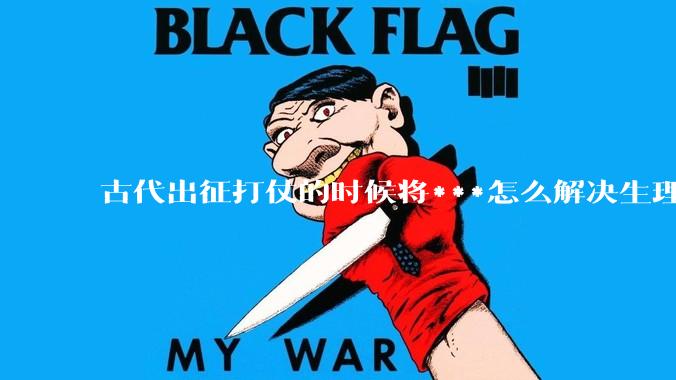 古代出征打仗的时候将***怎么解决生理饥渴的？