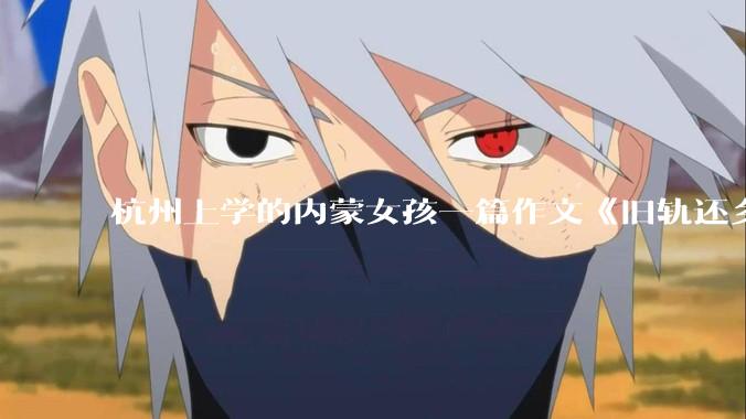 杭州上学的内蒙女孩一篇作文《旧轨还乡》火了，这篇作文为什么会火？你读完有哪些感想？