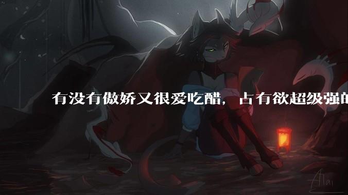 有没有傲娇又很爱吃醋，占有欲超级强的男主？
