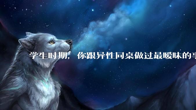 学生时期，你跟异性同桌做过最暧昧的事情是什么？