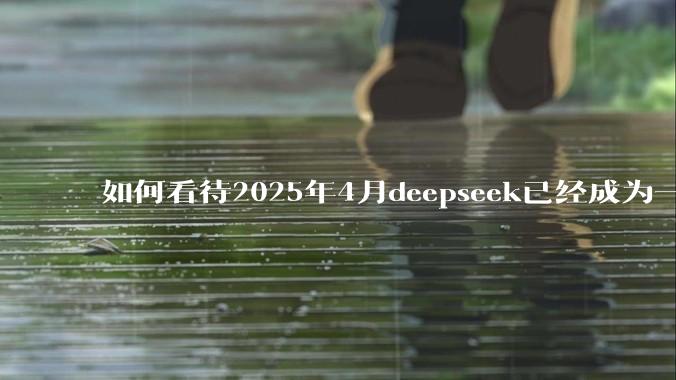 如何看待2025年4月deepseek已经成为一地鸡毛?